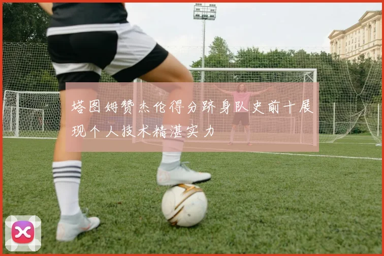 塔图姆赞杰伦得分跻身队史前十展现个人技术精湛实力