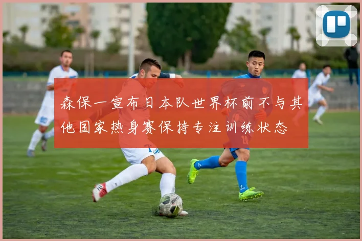 森保一宣布日本队世界杯前不与其他国家热身赛保持专注训练状态