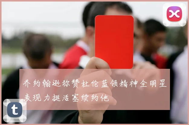 乔约翰逊称赞杜伦蓝领精神全明星表现力挺活塞续约他