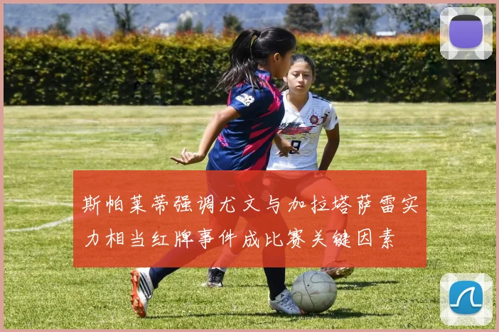 斯帕莱蒂强调尤文与加拉塔萨雷实力相当红牌事件成比赛关键因素