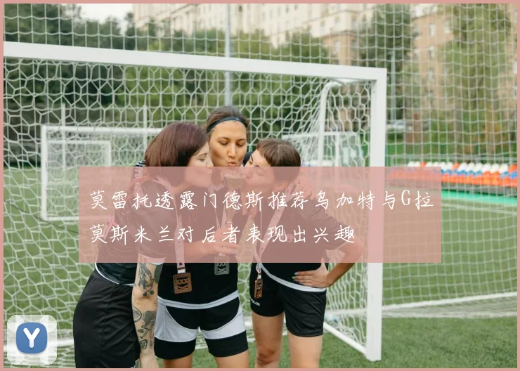 莫雷托透露门德斯推荐乌加特与G拉莫斯米兰对后者表现出兴趣