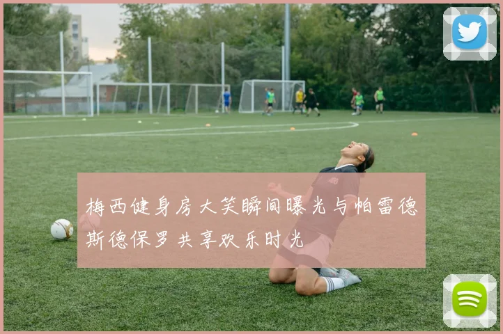 梅西健身房大笑瞬间曝光与帕雷德斯德保罗共享欢乐时光