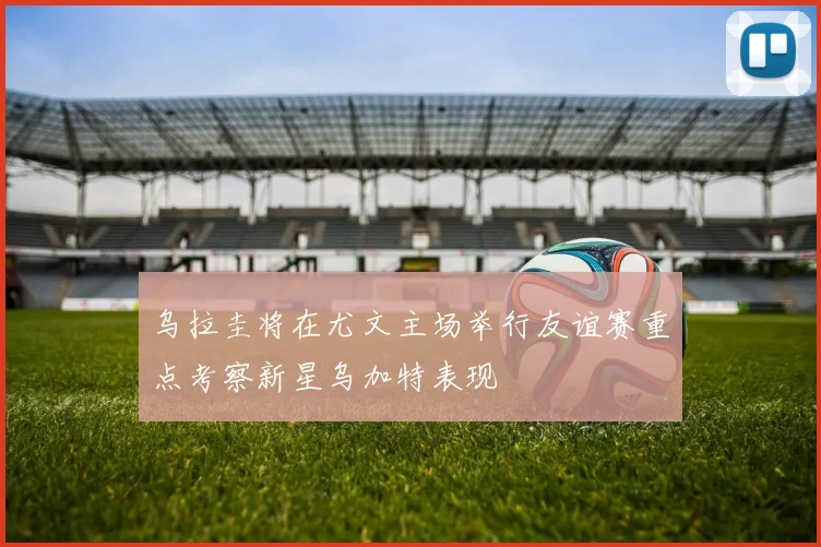 乌拉圭将在尤文主场举行友谊赛重点考察新星乌加特表现