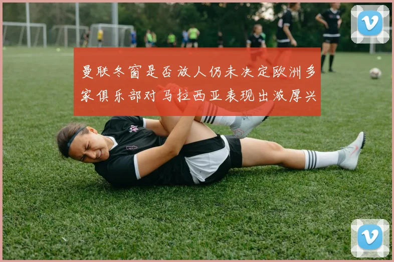 曼联冬窗是否放人仍未决定欧洲多家俱乐部对马拉西亚表现出浓厚兴趣