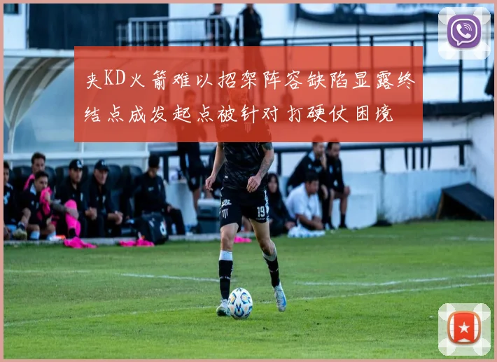 夹KD火箭难以招架阵容缺陷显露终结点成发起点被针对打硬仗困境