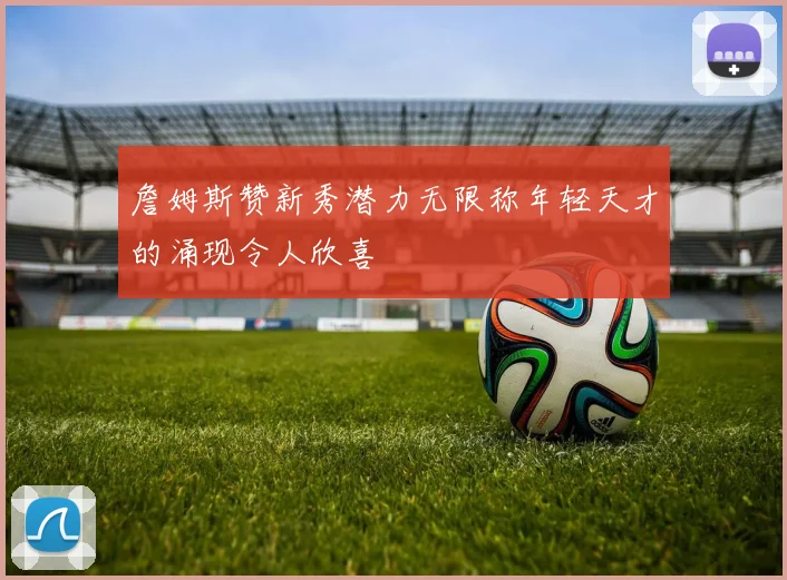 詹姆斯赞新秀潜力无限称年轻天才的涌现令人欣喜