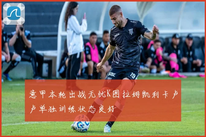 意甲本轮出战无忧K图拉姆凯利卡卢卢单独训练状态良好