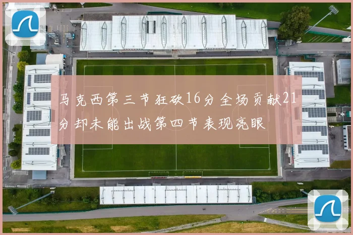 马克西第三节狂砍16分全场贡献21分却未能出战第四节表现亮眼