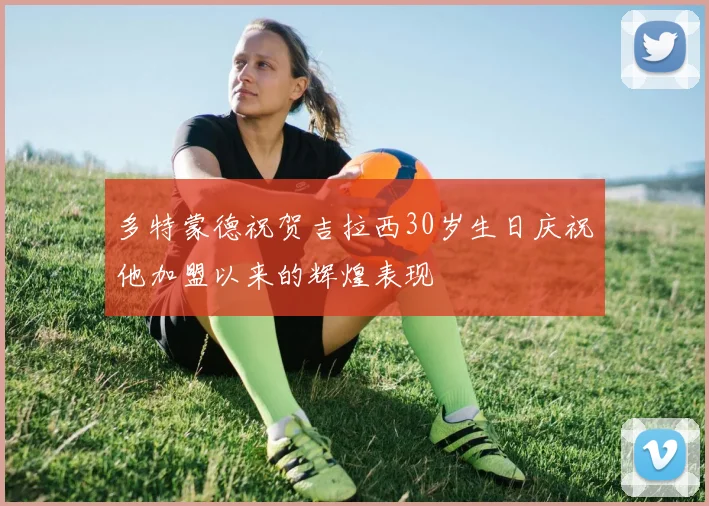 多特蒙德祝贺吉拉西30岁生日庆祝他加盟以来的辉煌表现