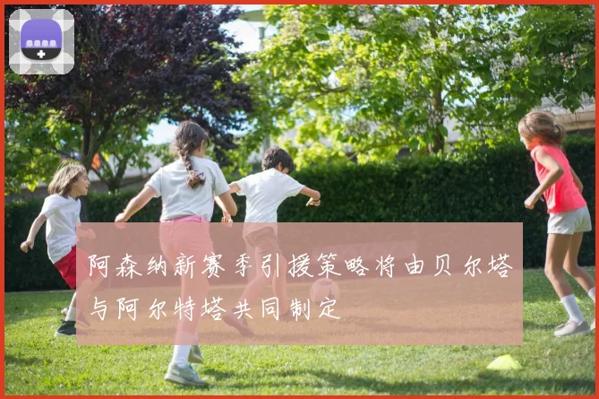 阿森纳新赛季引援策略将由贝尔塔与阿尔特塔共同制定