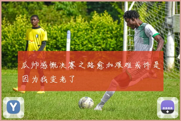 瓜帅感慨决赛之路愈加艰难或许是因为我变老了