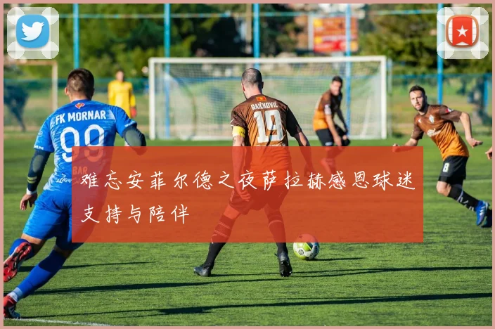 难忘安菲尔德之夜萨拉赫感恩球迷支持与陪伴