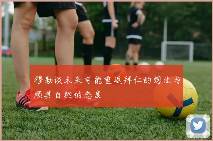 穆勒谈未来可能重返拜仁的想法与顺其自然的态度