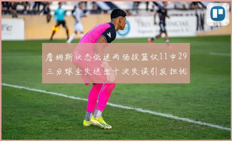 詹姆斯状态低迷两场投篮仅11中29三分球全失送出十次失误引发担忧