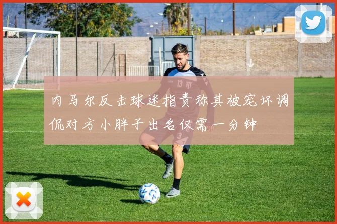 内马尔反击球迷指责称其被宠坏调侃对方小胖子出名仅需一分钟