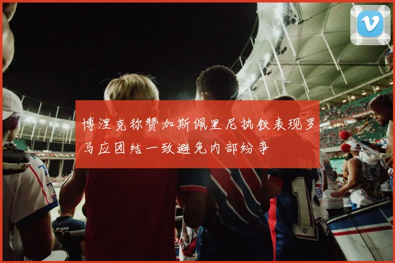 博涅克称赞加斯佩里尼执教表现罗马应团结一致避免内部纷争