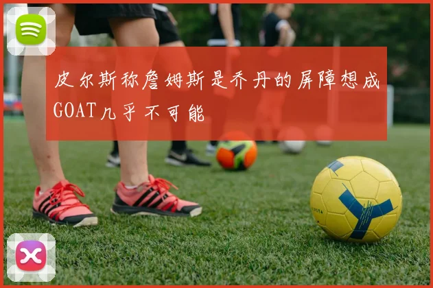 皮尔斯称詹姆斯是乔丹的屏障想成GOAT几乎不可能