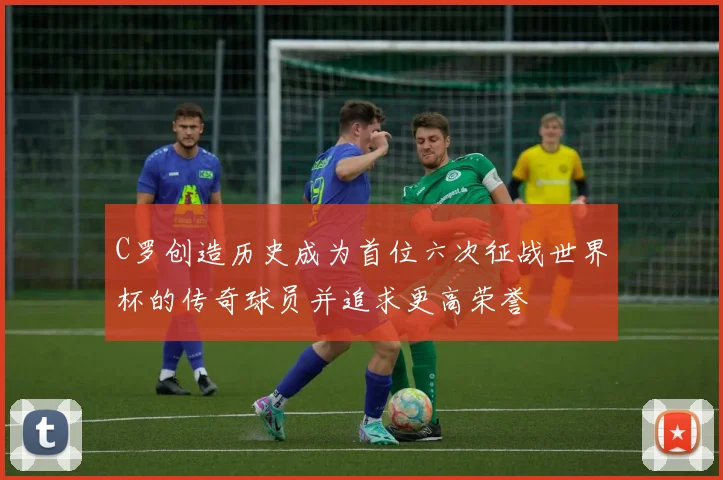 C罗创造历史成为首位六次征战世界杯的传奇球员并追求更高荣誉