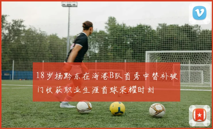 18岁杨黔东在海港B队首秀中替补破门收获职业生涯首球荣耀时刻