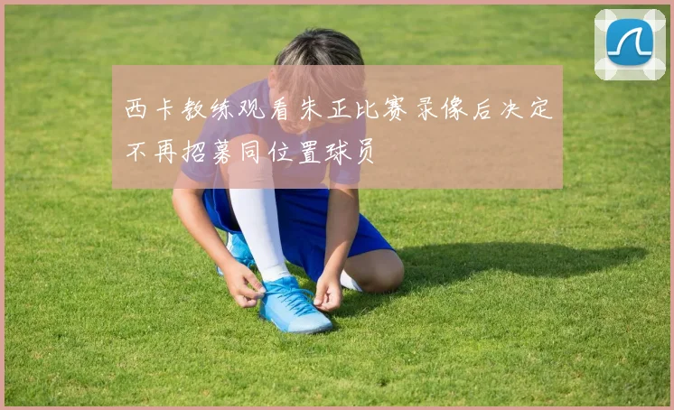 西卡教练观看朱正比赛录像后决定不再招募同位置球员