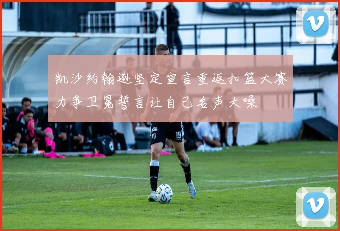凯沙约翰逊坚定宣言重返扣篮大赛力争卫冕誓言让自己名声大噪