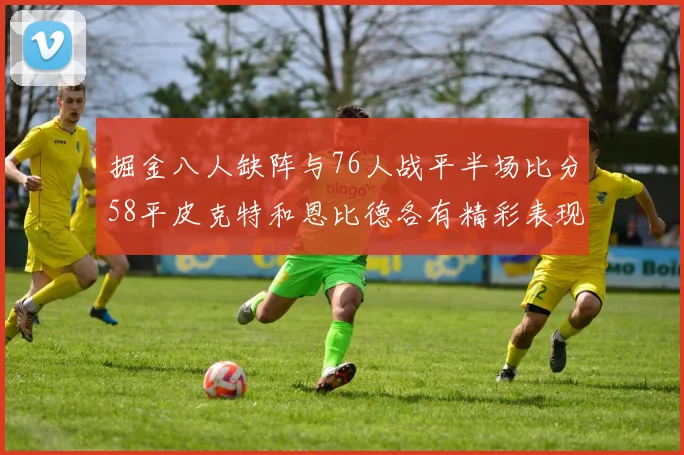 掘金八人缺阵与76人战平半场比分58平皮克特和恩比德各有精彩表现